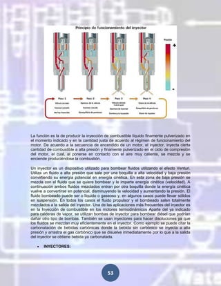 La función es la de producir la inyección de combustible líquido finamente pulverizado en
el momento indicado y en la cantidad justa de acuerdo al régimen de funcionamiento del
motor. De acuerdo a la secuencia de encendido de un motor, el inyector, inyecta cierta
cantidad de combustible a alta presión y finamente pulverizado en el ciclo de compresión
del motor, el cual, al ponerse en contacto con el aire muy caliente, se mezcla y se
enciende produciéndose la combustión.
Un inyector es un dispositivo utilizado para bombear fluidos utilizando el efecto Venturi.
Utiliza un fluido a alta presión que sale por una boquilla a alta velocidad y baja presión
convirtiendo su energía potencial en energía cinética. En esta zona de baja presión se
mezcla con el fluido que se quiere bombear y le imparte energía cinética (velocidad). A
continuación ambos fluidos mezclados entran por otra boquilla donde la energía cinética
vuelve a convertirse en potencial, disminuyendo la velocidad y aumentando la presión. El
fluido bombeado puede ser o líquido o gaseoso y, en algunos casos puede llevar sólidos
en suspensión. En todos los casos el fluido propulsor y el bombeado salen totalmente
mezclados a la salida del inyector. Una de las aplicaciones más frecuentes del inyector es
en la Inyección de combustible en los motores termodinámicos Aparte del ya indicado
para calderas de vapor, se utilizan bombas de inyector para bombear diésel que podrían
dañar otro tipo de bombas. También se usan inyectores para hacer disoluciones ya que
los fluidos se mezclan muy eficientemente en el inyector. Como ejemplo se puede citar la
carbonatación de bebidas carbónicas donde la bebida sin carbónico se inyecta a alta
presión y arrastra el gas carbónico que se disuelve inmediatamente por lo que a la salida
del inyector se obtiene bebida ya carbonatada.
INYECTORES:

53

 