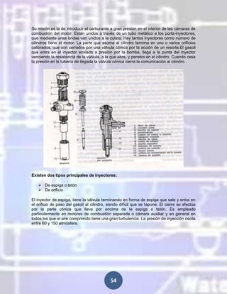 Su misión es la de introducir el carburante a gran presión en el interior de las cámaras de
combustión del motor. Están unidos a través de un tubo metálico a los porta-inyectores,
que mediante unas bridas van unidos a la culata. Hay tantos inyectores como número de
cilindros tiene el motor. La parte que asoma al cilindro termina en uno o varios orificios
calibrados, que son cerrados por una válvula cónica por la acción de un resorte.El gasoil
que entra en el inyector enviado a presión por la bomba, llega a la punta del inyector
venciendo la resistencia de la válvula, a la que abre, y penetra en el cilindro. Cuando cesa
la presión en la tubería de llegada la válvula cónica cierra la comunicación al cilindro.

Existen dos tipos principales de inyectores:
 De espiga o tetón
 De orificio
El inyector de espiga, tiene la válvula terminando en forma de espiga que sale y entra en
el orificio de paso del gasoil al cilindro, siendo difícil que se tapone. El cierre se efectúa
por la parte cónica que lleva por encima de la espiga o tetón. Es empleado
particularmente en motores de combustión separada o cámara auxiliar y en general en
todos los que el aire comprimido tiene una gran turbulencia. La presión de inyección oscila
entre 60 y 150 atmósfera.

54

 