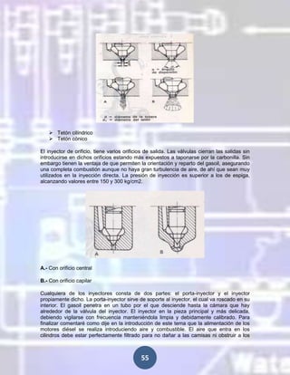  Tetón cilíndrico
 Tetón cónico
El inyector de orificio, tiene varios orificios de salida. Las válvulas cierran las salidas sin
introducirse en dichos orificios estando más expuestos a taponarse por la carbonilla. Sin
embargo tienen la ventaja de que permiten la orientación y reparto del gasoil, asegurando
una completa combustión aunque no haya gran turbulencia de aire, de ahí que sean muy
utilizados en la inyección directa. La presión de inyección es superior a los de espiga,
alcanzando valores entre 150 y 300 kg/cm2.

A.- Con orificio central
B.- Con orificio capilar
Cualquiera de los inyectores consta de dos partes: el porta-inyector y el inyector
propiamente dicho. La porta-inyector sirve de soporte al inyector, el cual va roscado en su
interior. El gasoil penetra en un tubo por el que desciende hasta la cámara que hay
alrededor de la válvula del inyector. El inyector en la pieza principal y más delicada,
debiendo vigilarse con frecuencia manteniéndola limpia y debidamente calibrado. Para
finalizar comentaré como dije en la introducción de este tema que la alimentación de los
motores diésel se realiza introduciendo aire y combustible. El aire que entra en los
cilindros debe estar perfectamente filtrado para no dañar a las camisas ni obstruir a los

55

 