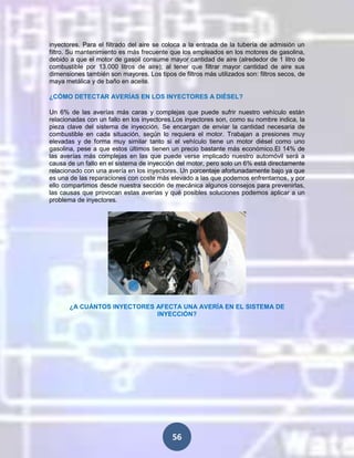 inyectores. Para el filtrado del aire se coloca a la entrada de la tubería de admisión un
filtro. Su mantenimiento es más frecuente que los empleados en los motores de gasolina,
debido a que el motor de gasoil consume mayor cantidad de aire (alrededor de 1 litro de
combustible por 13.000 litros de aire); al tener que filtrar mayor cantidad de aire sus
dimensiones también son mayores. Los tipos de filtros más utilizados son: filtros secos, de
maya metálica y de baño en aceite.
¿CÓMO DETECTAR AVERÍAS EN LOS INYECTORES A DIÉSEL?
Un 6% de las averías más caras y complejas que puede sufrir nuestro vehículo están
relacionadas con un fallo en los inyectores.Los inyectores son, como su nombre indica, la
pieza clave del sistema de inyección. Se encargan de enviar la cantidad necesaria de
combustible en cada situación, según lo requiera el motor. Trabajan a presiones muy
elevadas y de forma muy similar tanto si el vehículo tiene un motor diésel como uno
gasolina, pese a que estos últimos tienen un precio bastante más económico.El 14% de
las averías más complejas en las que puede verse implicado nuestro automóvil será a
causa de un fallo en el sistema de inyección del motor, pero solo un 6% está directamente
relacionado con una avería en los inyectores. Un porcentaje afortunadamente bajo ya que
es una de las reparaciones con coste más elevado a las que podemos enfrentarnos, y por
ello compartimos desde nuestra sección de mecánica algunos consejos para prevenirlas,
las causas que provocan estas averías y qué posibles soluciones podemos aplicar a un
problema de inyectores.

¿A CUÁNTOS INYECTORES AFECTA UNA AVERÍA EN EL SISTEMA DE
INYECCIÓN?

56

 