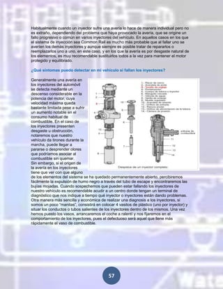 Habitualmente cuando un inyector sufre una avería lo hace de manera individual pero no
es extraño, dependiendo del problema que haya provocado la avería, que se origine un
fallo progresivo o común en varios inyectores del vehículo. En aquellos casos en los que
el sistema de inyección sea Common Rail es mucho más probable que al fallar uno se
averíen los demás inyectores y aunque siempre es posible tratar de repararlos o
reemplazarlos uno a uno, en este caso, y en los que la avería es por desgaste natural de
los elementos, es muy recomendable sustituirlos todos a la vez para mantener el motor
protegido y equilibrado.
¿Qué síntomas puedo detectar en mi vehículo si fallan los inyectores?
Generalmente una avería en
los inyectores del automóvil
se detecta mediante un
descenso considerable en la
potencia del motor, cuya
velocidad máxima queda
bastante limitada pese a sufrir
un aumento notable en el
consumo habitual de
combustible. En el caso de
los inyectores presenten
desgaste u obstrucción,
notaremos que nuestro
vehículo da tirones durante la
marcha, puede llegar a
pararse o desprender olores
que podríamos asociar al
combustible sin quemar.
Sin embargo, si el origen de
la avería en los inyectores
tiene que ver con que alguno
de los elementos del sistema se ha quedado permanentemente abierto, percibiremos
fácilmente la expulsión de humo negro a través del tubo de escape y encontraremos las
bujías mojadas. Cuando sospechemos que pueden estar fallando los inyectores de
nuestro vehículo es recomendable acudir a un centro donde tengan un terminal de
diagnóstico que nos indique a tiempo qué inyector o inyectores están dando problemas.
Otra manera más sencilla y económica de realizar una diagnosis a los inyectores, si
somos un poco “manitas”, consistirá en colocar 4 vasitos de plástico (uno por inyector) y
situar los conductos o tubos salientes de los inyectores dentro de los mismos. Una vez
hemos puesto los vasos, arrancaremos el coche a ralentí y nos fijaremos en el
comportamiento de los inyectores, pues el defectuoso será aquel que llene más
rápidamente el vaso de combustible.

57

 