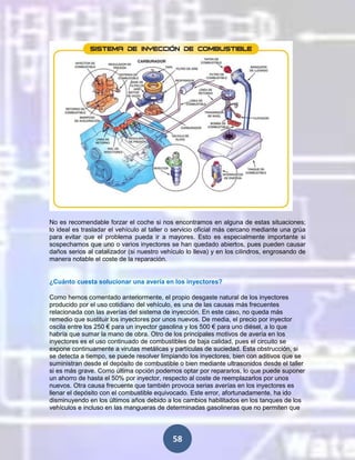 No es recomendable forzar el coche si nos encontramos en alguna de estas situaciones;
lo ideal es trasladar el vehículo al taller o servicio oficial más cercano mediante una grúa
para evitar que el problema pueda ir a mayores. Esto es especialmente importante si
sospechamos que uno o varios inyectores se han quedado abiertos, pues pueden causar
daños serios al catalizador (si nuestro vehículo lo lleva) y en los cilindros, engrosando de
manera notable el coste de la reparación.

¿Cuánto cuesta solucionar una avería en los inyectores?
Como hemos comentado anteriormente, el propio desgaste natural de los inyectores
producido por el uso cotidiano del vehículo, es una de las causas más frecuentes
relacionada con las averías del sistema de inyección. En este caso, no queda más
remedio que sustituir los inyectores por unos nuevos. De media, el precio por inyector
oscila entre los 250 € para un inyector gasolina y los 500 € para uno diésel, a lo que
habría que sumar la mano de obra. Otro de los principales motivos de avería en los
inyectores es el uso continuado de combustibles de baja calidad, pues el circuito se
expone continuamente a virutas metálicas y partículas de suciedad. Esta obstrucción, si
se detecta a tiempo, se puede resolver limpiando los inyectores, bien con aditivos que se
suministran desde el depósito de combustible o bien mediante ultrasonidos desde el taller
si es más grave. Como última opción podemos optar por repararlos, lo que puede suponer
un ahorro de hasta el 50% por inyector, respecto al coste de reemplazarlos por unos
nuevos. Otra causa frecuente que también provoca serias averías en los inyectores es
llenar el depósito con el combustible equivocado. Este error, afortunadamente, ha ido
disminuyendo en los últimos años debido a los cambios habilitados en los tanques de los
vehículos e incluso en las mangueras de determinadas gasolineras que no permiten que

58

 