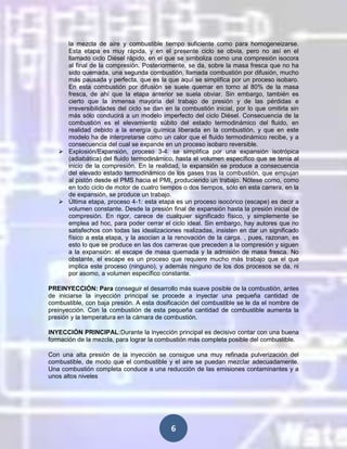 la mezcla de aire y combustible tiempo suficiente como para homogeneizarse.
Esta etapa es muy rápida, y en el presente ciclo se obvia, pero no así en el
llamado ciclo Diésel rápido, en el que se simboliza como una compresión isocora
al final de la compresión. Posteriormente, se da, sobre la masa fresca que no ha
sido quemada, una segunda combustión, llamada combustión por difusión, mucho
más pausada y perfecta, que es la que aquí se simplifica por un proceso isobaro.
En esta combustión por difusión se suele quemar en torno al 80% de la masa
fresca, de ahí que la etapa anterior se suela obviar. Sin embargo, también es
cierto que la inmensa mayoría del trabajo de presión y de las pérdidas e
irreversibilidades del ciclo se dan en la combustión inicial, por lo que omitirla sin
más sólo conducirá a un modelo imperfecto del ciclo Diésel. Consecuencia de la
combustión es el elevamiento súbito del estado termodinámico del fluido, en
realidad debido a la energía química liberada en la combustión, y que en este
modelo ha de interpretarse como un calor que el fluido termodinámico recibe, y a
consecuencia del cual se expande en un proceso isobaro reversible.
 Explosión/Expansión, proceso 3-4: se simplifica por una expansión isotrópica
(adiabática) del fluido termodinámico, hasta el volumen específico que se tenía al
inicio de la compresión. En la realidad, la expansión se produce a consecuencia
del elevado estado termodinámico de los gases tras la combustión, que empujan
al pistón desde el PMS hacia el PMI, produciendo un trabajo. Nótese como, como
en todo ciclo de motor de cuatro tiempos o dos tiempos, sólo en esta carrera, en la
de expansión, se produce un trabajo.
 Última etapa, proceso 4-1: esta etapa es un proceso isocórico (escape) es decir a
volumen constante. Desde la presión final de expansión hasta la presión inicial de
compresión. En rigor, carece de cualquier significado físico, y simplemente se
emplea ad hoc, para poder cerrar el ciclo ideal. Sin embargo, hay autores que no
satisfechos con todas las idealizaciones realizadas, insisten en dar un significado
físico a esta etapa, y la asocian a la renovación de la carga. , pues, razonan, es
esto lo que se produce en las dos carreras que preceden a la compresión y siguen
a la expansión: el escape de masa quemada y la admisión de masa fresca. No
obstante, el escape es un proceso que requiere mucho más trabajo que el que
implica este proceso (ninguno), y además ninguno de los dos procesos se da, ni
por asomo, a volumen específico constante.
PREINYECCIÓN: Para conseguir el desarrollo más suave posible de la combustión, antes
de iniciarse la inyección principal se procede a inyectar una pequeña cantidad de
combustible, con baja presión. A esta dosificación del combustible se le da el nombre de
preinyección. Con la combustión de esta pequeña cantidad de combustible aumenta la
presión y la temperatura en la cámara de combustión.
INYECCIÓN PRINCIPAL:Durante la inyección principal es decisivo contar con una buena
formación de la mezcla, para lograr la combustión más completa posible del combustible.
Con una alta presión de la inyección se consigue una muy refinada pulverización del
combustible, de modo que el combustible y el aire se puedan mezclar adecuadamente.
Una combustión completa conduce a una reducción de las emisiones contaminantes y a
unos altos niveles

6

 