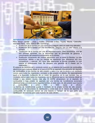 REPARACIÓN BOMBAS DE INYECCIÓN ELECTRÓNICAS DIESEL
Para Nissan cabstar – urban y frontier, Chevrolet D-Max, Toyota, Mazda, Caterpillar,
mercedes Benz, volvo, Detroit S60, Cummings
 Sustitución de la bomba por una nueva (muy segura, pero un costo muy elevado)
 Sustitución de la bomba por una reconstruida. (Segura, con un valor inferior a la
primera
 Sustitución de la bomba por una de segunda/ocasión (Mas económica, que las
dos primeas opciones, con la desventaja que se prescinde de garantía y
conocimiento del estado/funcionamiento de la bomba.
 Sustitución únicamente del módulo electrónico que va sobre la Bomba. La más
económica, debido a que los precios de reparación que ofrecemos son muy
competitivos, y además, NO hace falta desmontar la bomba completa, lo cual
reduce el presupuesto final. Se otorgara una garantía de 6 meses por la
reparación.
El sistema de common-rail o conducto común es un sistema de inyección de combustible
electrónica para motores diésel en el que el ACPM es aspirado directamente del depósito
de combustible a una bomba de alta presión y esta a su vez la envía a un conducto
común para todos los inyectores y enviado a alta presión al cilindro. Es esencialmente
igual a la inyección multipunto de un motor de gasolina, en la que también hay un
conducto común para todos los inyectores, con la diferencia que en los motores diésel se
trabaja a una presión mucho más alta. El ACPM almacenado en el depósito de
combustible a baja presión es aspirado por una bomba de transferencia accionada
eléctricamente y enviado a una segunda bomba, en este caso, de alta presión que inyecta
el
combustible
a
entre
1500
y
1600
bares
al
cilindro.
La bomba de transferencia puede ir montada en la propia bomba de alta presión,
accionada por el mecanismo de distribución y sobre todo en el interior del depósito de
combustible. El conducto común es una tubería o "rampa" de la que parte una
ramificación de tuberías para cada inyector de cada cilindro.

60

 