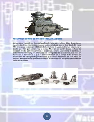REPARACIÓN BOMBAS DE INYECCIÓN MECÁNICAS DIESEL
La bomba de inyección en línea es la aplicación típica para motores diésel de camiones,
máquina de obras, motores estacionarios para generadores, etc., es decir desde 6.0 hasta
14.0 litros y que no superan 3.500 rpm. Estos motores de uso industrial han sido siempre,
desde que 1927 por primera vez lo instaló MAN en su camión diésel, motores de
inyección directa. La bomba en línea se caracteriza por tener un elemento de bombeo por
cada cilindro del motor y por tener acoplado un regulador de revoluciones, que varía en
función de la aplicación a la que se destina el motor. En el campo de los motores de
turismo solo ha sido aplicada por Mercedes, que empezó haciéndolo en 1936 hasta los
años 90. Mercedes fue el primer fabricante de automóviles que incorporó la motorización
diésel a sus coches.

61

 