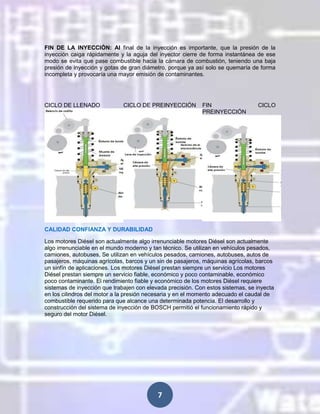 FIN DE LA INYECCIÓN: Al final de la inyección es importante, que la presión de la
inyección caiga rápidamente y la aguja del inyector cierre de forma instantánea de ese
modo se evita que pase combustible hacia la cámara de combustión, teniendo una baja
presión de inyección y gotas de gran diámetro, porque ya así solo se quemaría de forma
incompleta y provocaría una mayor emisión de contaminantes.

CICLO DE LLENADO

CICLO DE PREINYECCIÓN

FIN
PREINYECCIÓN

CICLO

CALIDAD CONFIANZA Y DURABILIDAD
Los motores Diésel son actualmente algo irrenunciable motores Diésel son actualmente
algo irrenunciable en el mundo moderno y tan técnico. Se utilizan en vehículos pesados,
camiones, autobuses, Se utilizan en vehículos pesados, camiones, autobuses, autos de
pasajeros, máquinas agrícolas, barcos y un sin de pasajeros, máquinas agrícolas, barcos
un sinfín de aplicaciones. Los motores Diésel prestan siempre un servicio Los motores
Diésel prestan siempre un servicio fiable, económico y poco contaminable, económico
poco contaminante. El rendimiento fiable y económico de los motores Diésel requiere
sistemas de inyección que trabajen con elevada precisión. Con estos sistemas, se inyecta
en los cilindros del motor a la presión necesaria y en el momento adecuado el caudal de
combustible requerido para que alcance una determinada potencia. El desarrollo y
construcción del sistema de inyección de BOSCH permitió el funcionamiento rápido y
seguro del motor Diésel.

7

 
