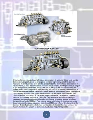 BOMBA EN LÍNEA MODELO P

El elemento más importante de la línea de alimentación de un motor diésel es la bomba
de inyección, dispositivo que se encarga de bombear a presión y repartir la cantidad
necesaria de combustible a cada cilindro. Desde la bomba misma hasta los extremos de
los inyectores, la línea de admisión se convierte en un sistema de alta presión que –según
el tipo de inyección- varía entre 350 y 2.000 bar (4.000 y 29.000 psi). No obstante, la
bomba misma tiene una parte de baja presión y una válvula de rebose para el retorno al
tanque del diésel excedente. Generando mayor potencia, rendimiento, Menor consumo de
combustible y de Emisión de gases contaminantes. Se les puede hallar desde 2 a 12
cilindros como la bomba tipo "P" Se aplica enAutomotores de carga liviana, pesada,
marinos, locomotoras, entre otros. La bomba P es semejante al modelo A, pero con
carcasa y componentes internos reforzados, con lo cual es posible generar presiones
deinyección de hasta 1300 bar. Para mejorar las características de funcionamiento, se
desarrollaron sistemas de regulación electrónica (EDC) que influyen directamente en la
cantidad de combustible inyectado. Las bombas de este tipo son las más comunes en
nuestro mercado. Se utilizan en camiones, autobuses, maquinaria pesada,

9

 