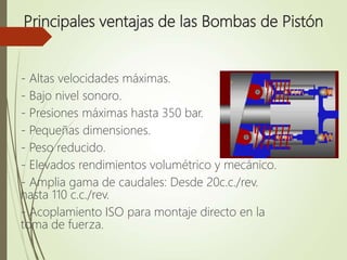 Principales ventajas de las Bombas de Pistón
- Altas velocidades máximas.
- Bajo nivel sonoro.
- Presiones máximas hasta 350 bar.
- Pequeñas dimensiones.
- Peso reducido.
- Elevados rendimientos volumétrico y mecánico.
- Amplia gama de caudales: Desde 20c.c./rev.
hasta 110 c.c./rev.
- Acoplamiento ISO para montaje directo en la
toma de fuerza.
 