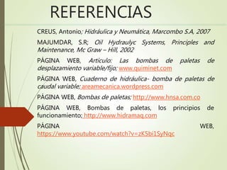 REFERENCIAS
CREUS, Antonio; Hidráulica y Neumática, Marcombo S.A, 2007
MAJUMDAR, S.R; Oil Hydraulyc Systems, Principles and
Maintenance, Mc Graw – Hill, 2002
PÁGINA WEB, Artículo: Las bombas de paletas de
desplazamiento variable/fijo; www.quiminet.com
PÁGINA WEB, Cuaderno de hidráulica- bomba de paletas de
caudal variable; areamecanica.wordpress.com
PÁGINA WEB, Bombas de paletas; http://www.hnsa.com.co
PÁGINA WEB, Bombas de paletas, los principios de
funcionamiento; http://www.hidramaq.com
PÁGINA WEB,
https://www.youtube.com/watch?v=zK5bi1SyNqc
 