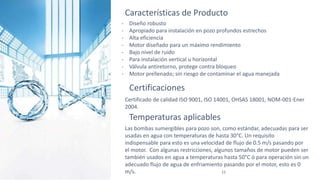 12
Características de Producto
- Diseño robusto
- Apropiado para instalación en pozo profundos estrechos
- Alta eficiencia
- Motor diseñado para un máximo rendimiento
- Bajo nivel de ruido
- Para instalación vertical u horizontal
- Válvula antiretorno, protege contra bloqueo
- Motor prellenado; sin riesgo de contaminar el agua manejada
Certificaciones
Certificado de calidad ISO 9001, ISO 14001, OHSAS 18001, NOM-001-Ener
2004.
Temperaturas aplicables
Las bombas sumergibles para pozo son, como estándar, adecuadas para ser
usadas en agua con temperaturas de hasta 30°C. Un requisito
indispensable para esto es una velocidad de flujo de 0.5 m/s pasando por
el motor. Con algunas restricciones, algunos tamaños de motor pueden ser
también usados en agua a temperaturas hasta 50°C ó para operación sin un
adecuado flujo de agua de enfriamiento pasando por el motor, esto es 0
m/s.
 
