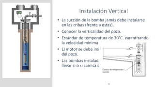 Instalación Vertical
15
• La succión de la bomba jamás debe instalarse
en las cribas (frente a estas).
• Conocer la verticalidad del pozo.
• Estándar de temperatura de 30°C, garantizando
la velocidad mínima de 0,2 m/s.
• El motor se debe instalar por sobre las cribas
del pozo.
• Las bombas instaladas en una sentina deben
llevar si o si camisa de refrigeración.
 