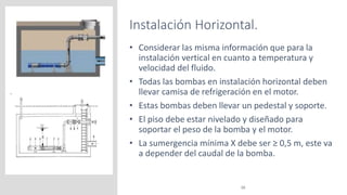 Instalación Horizontal.
16
• Considerar las misma información que para la
instalación vertical en cuanto a temperatura y
velocidad del fluido.
• Todas las bombas en instalación horizontal deben
llevar camisa de refrigeración en el motor.
• Estas bombas deben llevar un pedestal y soporte.
• El piso debe estar nivelado y diseñado para
soportar el peso de la bomba y el motor.
• La sumergencia mínima X debe ser ≥ 0,5 m, este va
a depender del caudal de la bomba.
 