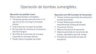 Operación de bombas sumergibles.
18
Operación con VDF (variador de frecuencia)
 Tiempo máximo permitido de aceleración
(rampa de partida)
 Tiempo Máximo permitido de
desaceleración (rampa de parada)
 Frecuencia mínima
 Máxima frecuencia de operación
 Máximo permitido en Incremento de
voltaje, velocidad y picos de voltaje.
 Principio de control del variador de
frecuencia
Operación con partidor suave.
Efectos sobre bombas sumergibles:
 Tiempo de partida aumenta entre 1 a 3
seg versus 0,2 a 0,5 seg en arranque
directo.
 ¼ de torque de arranque de partida.
 No hay peak de corriente en conexiones
estrella triangulo.
 40 a 65% de la corriente de arranque
requerido en arranque directo.
 Puede reducir los golpes de ariete.
 