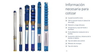 Información
necesaria para
cotizar
I Presentación de la Compañía I I Julio
2016 I 21
 Caudal Q (m3/h) o (l/s)
 TDH (o presión hasta el cabezal de
descarga)
 Diámetro y largo del pozo.
 Temperatura y tipo de fluido a
bombear
 Profundidad de instalación de la
bomba
 Suministro eléctrico, distancia de la
bomba al tablero.
 Tipo de tablero de control.
 Método de arranque.
 Tipo de tubería.
 
