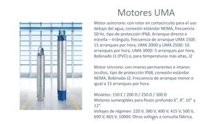 Motores UMA
27
Motor asíncrono: con rotor en cortocircuito para el uso
debajo del agua, conexión estándar NEMA, frecuencia
50 Hz, tipo de protección IP68, Arranque directo o
estrella – triángulo, frecuencia de arranque UMA 150E:
15 arranques por hora, UMA 200D y UMA 250D: 10
arranques por hora, UMA 300D: 5 arranques por hora,
Bobinado J1 (PVC) o, para temperaturas más altas, J2
Motor síncrono: con imanes permanentes e imanes
ocultos, tipo de protección IP68, conexión estándar
NEMA, Bobinado J2, Frecuencia de arranque menor o
igual a 15 arranques por hora.
Modelos: 150 E / 200 D / 250 D / 300 D
Motores sumergibles para Pozos profundo 6”, 8”, 10” y
12”.
Voltajes de régimen: 220 V, 380 V, 400 V, 415 V, 500 V,
690 V, 865 V, 1000V. Otros voltajes a consulta fábrica.
 