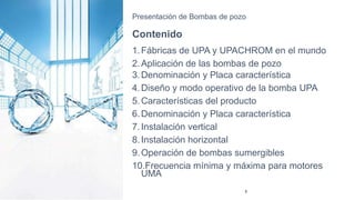 Presentación de Bombas de pozo
Contenido
1.Fábricas de UPA y UPACHROM en el mundo
2.Aplicación de las bombas de pozo
3.Denominación y Placa característica
4.Diseño y modo operativo de la bomba UPA
5.Características del producto
6.Denominación y Placa característica
7.Instalación vertical
8.Instalación horizontal
9.Operación de bombas sumergibles
10.Frecuencia mínima y máxima para motores
UMA
3
 
