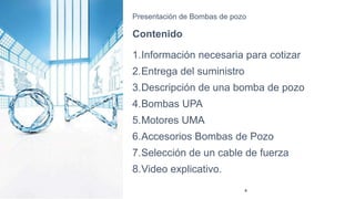 Presentación de Bombas de pozo
Contenido
1.Información necesaria para cotizar
2.Entrega del suministro
3.Descripción de una bomba de pozo
4.Bombas UPA
5.Motores UMA
6.Accesorios Bombas de Pozo
7.Selección de un cable de fuerza
8.Video explicativo.
4
 
