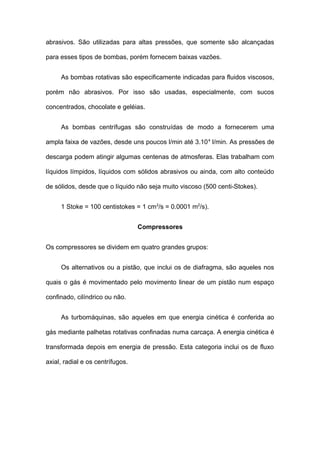 abrasivos. São utilizadas para altas pressões, que somente são alcançadas
para esses tipos de bombas, porém fornecem baixas vazões.
As bombas rotativas são especificamente indicadas para fluidos viscosos,
porém não abrasivos. Por isso são usadas, especialmente, com sucos
concentrados, chocolate e geléias.
As bombas centrífugas são construídas de modo a fornecerem uma
ampla faixa de vazões, desde uns poucos l/min até 3.104
l/min. As pressões de
descarga podem atingir algumas centenas de atmosferas. Elas trabalham com
líquidos límpidos, líquidos com sólidos abrasivos ou ainda, com alto conteúdo
de sólidos, desde que o líquido não seja muito viscoso (500 centi-Stokes).
1 Stoke = 100 centistokes = 1 cm2
/s = 0.0001 m2
/s).
Compressores
Os compressores se dividem em quatro grandes grupos:
Os alternativos ou a pistão, que inclui os de diafragma, são aqueles nos
quais o gás é movimentado pelo movimento linear de um pistão num espaço
confinado, cilíndrico ou não.
As turbomáquinas, são aqueles em que energia cinética é conferida ao
gás mediante palhetas rotativas confinadas numa carcaça. A energia cinética é
transformada depois em energia de pressão. Esta categoria inclui os de fluxo
axial, radial e os centrífugos.
 