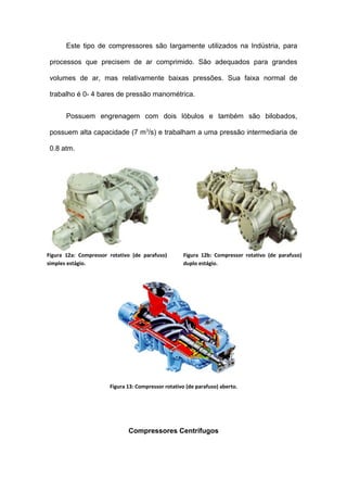 Este tipo de compressores são largamente utilizados na Indústria, para
processos que precisem de ar comprimido. São adequados para grandes
volumes de ar, mas relativamente baixas pressões. Sua faixa normal de
trabalho é 0- 4 bares de pressão manométrica.
Possuem engrenagem com dois lóbulos e também são bilobados,
possuem alta capacidade (7 m3
/s) e trabalham a uma pressão intermediaria de
0.8 atm.
Figura 13: Compressor rotativo (de parafuso) aberto.
Compressores Centrífugos
Figura 12a: Compressor rotativo (de parafuso)
simples estágio.
Figura 12b: Compressor rotativo (de parafuso)
duplo estágio.
 