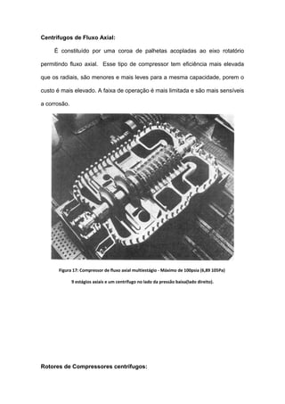 Centrífugos de Fluxo Axial:
È constituído por uma coroa de palhetas acopladas ao eixo rotatório
permitindo fluxo axial. Esse tipo de compressor tem eficiência mais elevada
que os radiais, são menores e mais leves para a mesma capacidade, porem o
custo é mais elevado. A faixa de operação é mais limitada e são mais sensíveis
a corrosão.
Figura 17: Compressor de fluxo axial multiestágio - Máximo de 100psia (6,89 105Pa)
9 estágios axiais e um centrífugo no lado da pressão baixa(lado direito).
Rotores de Compressores centrífugos:
 
