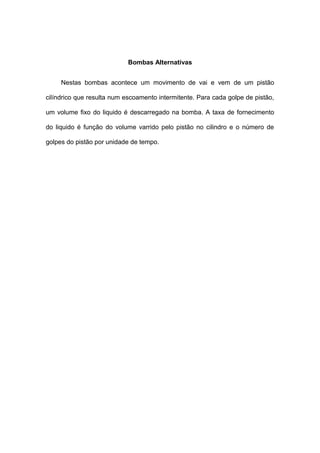 Bombas Alternativas
Nestas bombas acontece um movimento de vai e vem de um pistão
cilíndrico que resulta num escoamento intermitente. Para cada golpe de pistão,
um volume fixo do liquido é descarregado na bomba. A taxa de fornecimento
do liquido é função do volume varrido pelo pistão no cilindro e o número de
golpes do pistão por unidade de tempo.
 