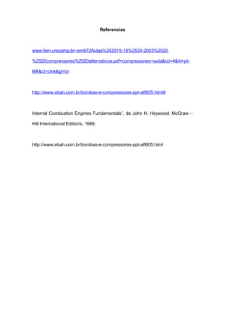Referencias
www.fem.unicamp.br~em672Aulas%252015-16%2520-2003%2520
%2520compressores%2520alternativos.pdf+compressores+aula&cd=4&hl=pt-
BR&ct=clnk&gl=br
http://www.ebah.com.br/bombas-e-compressores-ppt-a8605.html#
Internal Combustion Engines Fundamentals”, de John H. Heywood, McGraw –
Hill International Editions, 1988.
http://www.ebah.com.br/bombas-e-compressores-ppt-a8605.html
 