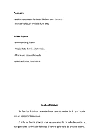 Vantagens
- podem operar com líquidos voláteis e muito viscosos;
- capaz de produzir pressão muito alta;
Desvantagens
- Produz fluxo pulsante;
- Capacidade de intervalo limitado;
- Opera com baixa velocidade;
- precisa de mais manutenção;
Bombas Rotativas
As Bombas Rotativas depende de um movimento de rotação que resulta
em um escoamento continuo.
O rotor da bomba provoca uma pressão reduzida no lado da entrada, o
que possibilita a admissão do líquido à bomba, pelo efeito da pressão externa.
 