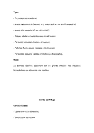 Tipos:
- Engrenagens (para óleos);
- atuada externamente (as duas engrenagens giram em sentidos opostos);
- atuada internamente (só um rotor motriz);
- Rotores lobulares: bastante usada em alimentos;
- Parafusos helicoidais (maiores pressões);
- Palhetas: fluidos pouco viscosos e lubrificantes;
- Peristáltica: pequena vazão permite transporte asséptico.
Usos:
As bombas rotativas costumam ser de grande utilidade nas indústrias
farmacêuticas, de alimentos e de petróleo.
Bomba Centrifuga
Características:
- Opera com vazão constante;
- Simplicidade de modelo;
 