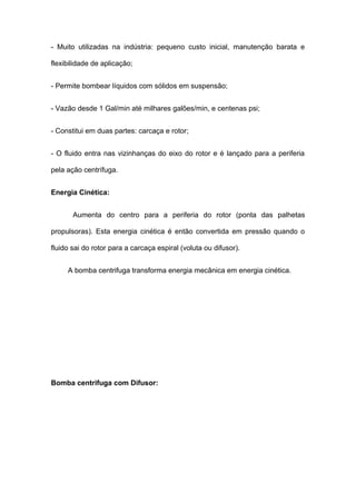 - Muito utilizadas na indústria: pequeno custo inicial, manutenção barata e
flexibilidade de aplicação;
- Permite bombear líquidos com sólidos em suspensão;
- Vazão desde 1 Gal/min até milhares galões/min, e centenas psi;
- Constitui em duas partes: carcaça e rotor;
- O fluido entra nas vizinhanças do eixo do rotor e é lançado para a periferia
pela ação centrífuga.
Energia Cinética:
Aumenta do centro para a periferia do rotor (ponta das palhetas
propulsoras). Esta energia cinética é então convertida em pressão quando o
fluido sai do rotor para a carcaça espiral (voluta ou difusor).
A bomba centrifuga transforma energia mecânica em energia cinética.
Bomba centrifuga com Difusor:
 
