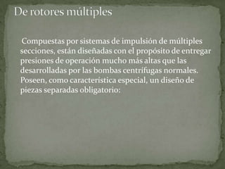 Compuestas por sistemas de impulsión de múltiples
secciones, están diseñadas con el propósito de entregar
presiones de operación mucho más altas que las
desarrolladas por las bombas centrífugas normales.
Poseen, como característica especial, un diseño de
piezas separadas obligatorio:

 