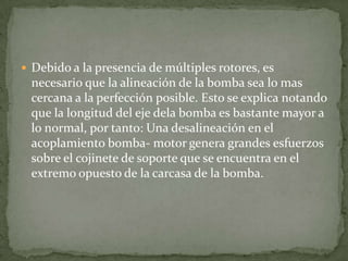  Debido a la presencia de múltiples rotores, es

necesario que la alineación de la bomba sea lo mas
cercana a la perfección posible. Esto se explica notando
que la longitud del eje dela bomba es bastante mayor a
lo normal, por tanto: Una desalineación en el
acoplamiento bomba- motor genera grandes esfuerzos
sobre el cojinete de soporte que se encuentra en el
extremo opuesto de la carcasa de la bomba.

 
