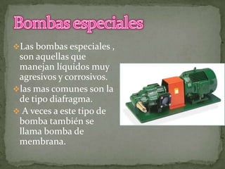 Las bombas especiales ,

son aquellas que
manejan líquidos muy
agresivos y corrosivos.
las mas comunes son la
de tipo diafragma.
 A veces a este tipo de
bomba también se
llama bomba de
membrana.

 