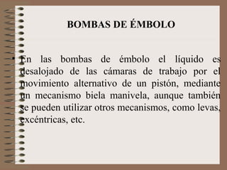 BOMBAS DE ÉMBOLO
• En las bombas de émbolo el líquido es
desalojado de las cámaras de trabajo por el
movimiento alternativo de un pistón, mediante
un mecanismo biela manivela, aunque también
se pueden utilizar otros mecanismos, como levas,
excéntricas, etc.
 