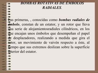 BOMBAS ROTATIVAS DE ÉMBOLOS
RADIALES.
• Las primeras, , conocidas como bombas radiales de
émbolo, constan de un estator, y un rotor que lleva
una serie de alojamientosradiales cilíndricos, en los
que encajan unos émbolos que desempeñan el papel
de desplazadores, realizando a medida que gira el
rotor, un movimiento de vaivén respecto a éste, al
tiempo que sus extremos deslizan sobre la superficie
interior del estator.
 