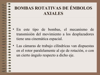 BOMBAS ROTATIVAS DE ÉMBOLOS
AXIALES
• En este tipo de bombas, el mecanismo de
transmisión del movimiento a los desplazadores
tiene una cinemática espacial.
• Las cámaras de trabajo cilíndricas van dispuestas
en el rotor paralelamente al eje de rotación, o con
un cierto ángulo respecto a dicho eje.
 