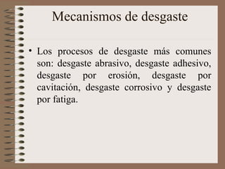 Mecanismos de desgaste
• Los procesos de desgaste más comunes
son: desgaste abrasivo, desgaste adhesivo,
desgaste por erosión, desgaste por
cavitación, desgaste corrosivo y desgaste
por fatiga.
 