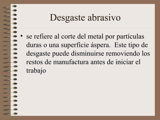 Desgaste abrasivo
• se refiere al corte del metal por partículas
duras o una superficie áspera. Este tipo de
desgaste puede disminuirse removiendo los
restos de manufactura antes de iniciar el
trabajo
 