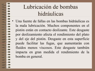 Lubricación de bombas
hidráulicas
• Una fuente de fallas en las bombas hidráulicas es
la mala lubricación. Muchos componentes en el
pistón están en contacto deslizante. Este desgaste
por deslizamiento afecta el rendimiento del plato
y del eje del pistón. Desgaste en esta superficie
puede facilitar las fugas, que aumentarán con
fluidos menos viscosos. Este desgaste también
impacta en gran medida el rendimiento de la
bomba en general.
 