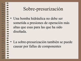 Sobre-presurización
• Una bomba hidráulica no debe ser
sometida a presiones de operación más
altas que esas para las que ha sido
diseñada.
• La sobre-presurización también se puede
causar por fallas de componentes
 