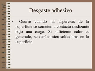 Desgaste adhesivo
• Ocurre cuando las asperezas de la
superficie se someten a contacto deslizante
bajo una carga. Si suficiente calor es
generado, se darán microsoldaduras en la
superficie
 