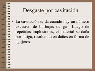 Desgaste por cavitación
• La cavitación se da cuando hay un número
excesivo de burbujas de gas. Luego de
repetidas implosiones, el material se daña
por fatiga, resultando en daños en forma de
agujeros.
 