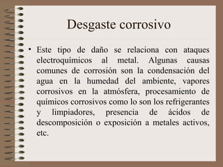 Desgaste corrosivo
• Este tipo de daño se relaciona con ataques
electroquímicos al metal. Algunas causas
comunes de corrosión son la condensación del
agua en la humedad del ambiente, vapores
corrosivos en la atmósfera, procesamiento de
químicos corrosivos como lo son los refrigerantes
y limpiadores, presencia de ácidos de
descomposición o exposición a metales activos,
etc.
 