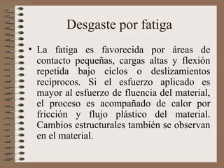 Desgaste por fatiga
• La fatiga es favorecida por áreas de
contacto pequeñas, cargas altas y flexión
repetida bajo ciclos o deslizamientos
recíprocos. Si el esfuerzo aplicado es
mayor al esfuerzo de fluencia del material,
el proceso es acompañado de calor por
fricción y flujo plástico del material.
Cambios estructurales también se observan
en el material.
 