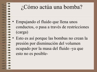¿Cómo actúa una bomba?
• Empujando el fluido que llena unos
conductos, o pasa a través de restricciones
(carga)
• Esto es así porque las bombas no crean la
presión por disminución del volumen
ocupado por la masa del fluido -ya que
esto no es posible-
 