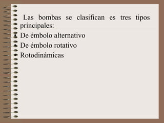 Las bombas se clasifican es tres tipos
principales:
• De émbolo alternativo
• De émbolo rotativo
• Rotodinámicas
 