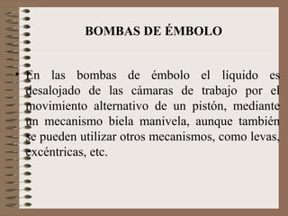 BOMBAS DE ÉMBOLO
• En las bombas de émbolo el líquido es
desalojado de las cámaras de trabajo por el
movimiento alternativ...