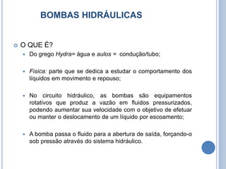 BOMBAS HIDRÁULICAS
 O QUE É?
 Do grego Hydra= água e aulos = condução/tubo;
 Fisica: parte que se dedica a estudar o comportamento dos
líquidos em movimento e repouso;
 No circuito hidráulico, as bombas são equipamentos
rotativos que produz a vazão em fluidos pressurizados,
podendo aumentar sua velocidade com o objetivo de efetuar
ou manter o deslocamento de um líquido por escoamento;
 A bomba passa o fluido para a abertura de saída, forçando-o
sob pressão através do sistema hidráulico.
 