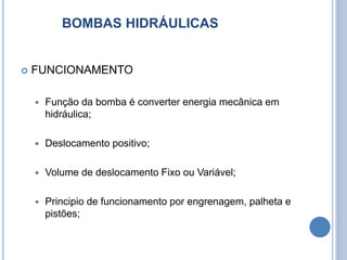 BOMBAS HIDRÁULICAS
 FUNCIONAMENTO
 Função da bomba é converter energia mecânica em
hidráulica;
 Deslocamento positivo;
 Volume de deslocamento Fixo ou Variável;
 Principio de funcionamento por engrenagem, palheta e
pistões;
 