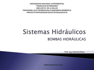 Sistemas Hidráulicos BOMBAS HIDRÁULICAS UNIVERSIDAD NACIONAL EXPERIMENTAL“FRANCISCO DE MIRANDA”AREA DE CS. DE LA SALUDPROGRAMA: ELECTROMEDICINA E INGENIERIA BIOMEDICA PROYECTO INTEGRADOR SOCIO TECNOLOGICO III Prof.  Ing. Verónica Flores Santa Ana de Coro, 2011 