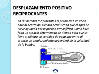 DESPLAZAMIENTO POSITIVO
RECIPROCANTES
En las bombas reciprocantes el pistón crea un vacío
parcial dentro del cilindro perm...